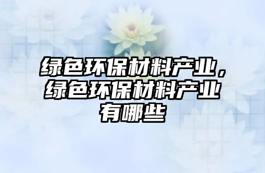 綠色環(huán)保材料產(chǎn)業(yè)，綠色環(huán)保材料產(chǎn)業(yè)有哪些