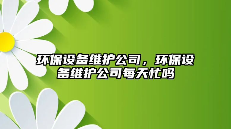 環(huán)保設(shè)備維護(hù)公司，環(huán)保設(shè)備維護(hù)公司每天忙嗎
