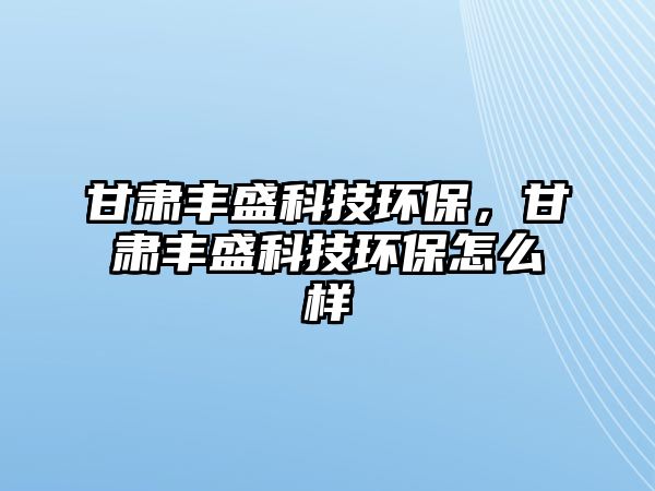 甘肅豐盛科技環(huán)保，甘肅豐盛科技環(huán)保怎么樣