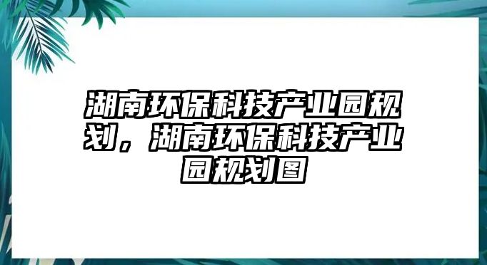 湖南環(huán)?？萍籍a(chǎn)業(yè)園規(guī)劃，湖南環(huán)?？萍籍a(chǎn)業(yè)園規(guī)劃圖