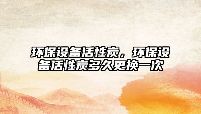 環(huán)保設(shè)備活性炭，環(huán)保設(shè)備活性炭多久更換一次