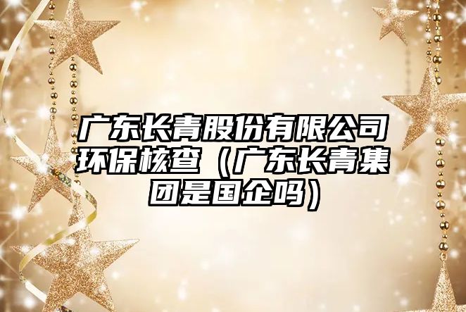廣東長青股份有限公司環(huán)保核查（廣東長青集團(tuán)是國企嗎）