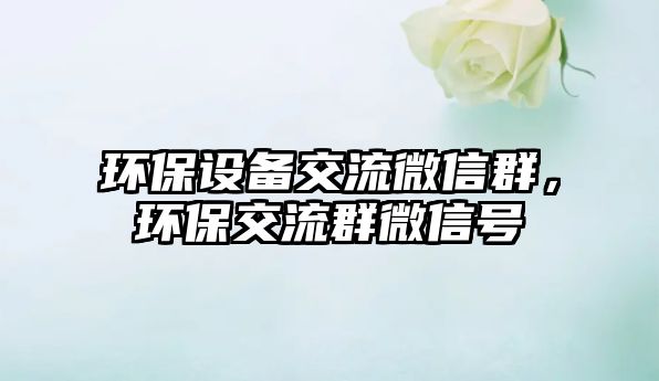 環(huán)保設(shè)備交流微信群，環(huán)保交流群微信號
