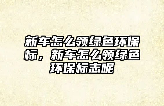 新車(chē)怎么領(lǐng)綠色環(huán)保標(biāo)，新車(chē)怎么領(lǐng)綠色環(huán)保標(biāo)志呢
