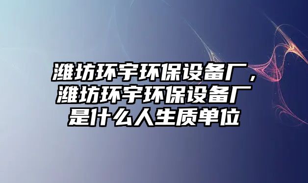 濰坊環(huán)宇環(huán)保設(shè)備廠，濰坊環(huán)宇環(huán)保設(shè)備廠是什么人生質(zhì)單位