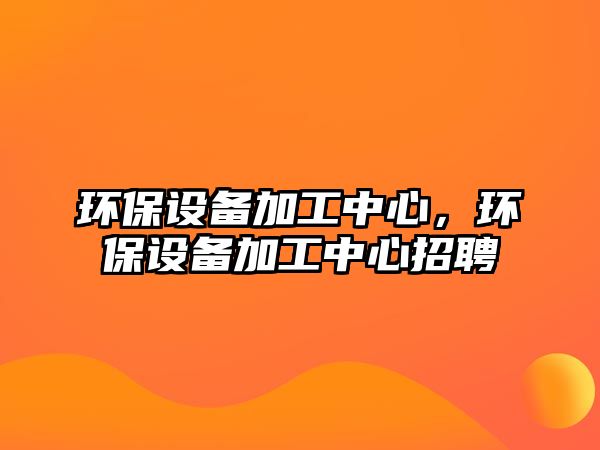 環(huán)保設備加工中心，環(huán)保設備加工中心招聘