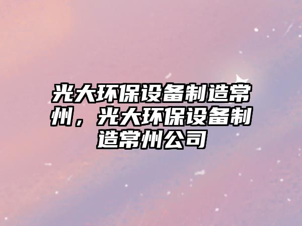 光大環(huán)保設(shè)備制造常州，光大環(huán)保設(shè)備制造常州公司