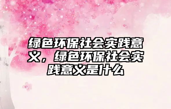 綠色環(huán)保社會實(shí)踐意義，綠色環(huán)保社會實(shí)踐意義是什么