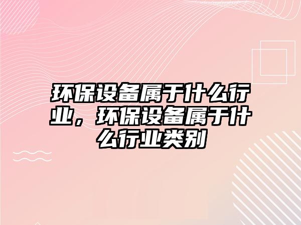 環(huán)保設(shè)備屬于什么行業(yè)，環(huán)保設(shè)備屬于什么行業(yè)類別
