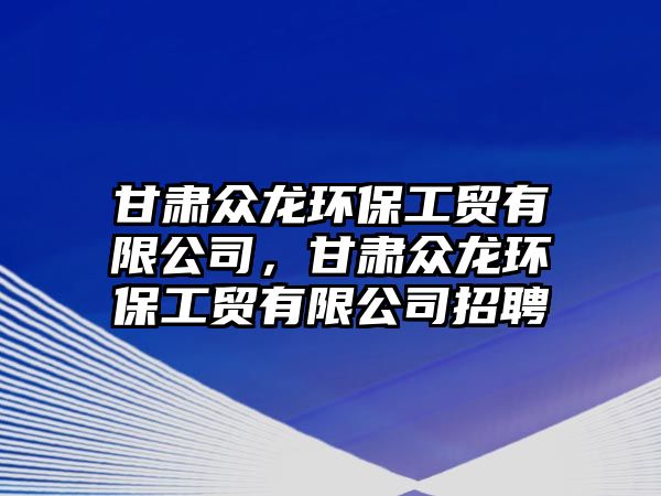 甘肅眾龍環(huán)保工貿(mào)有限公司，甘肅眾龍環(huán)保工貿(mào)有限公司招聘