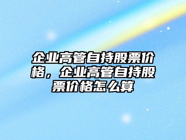 企業(yè)高管自持股票價(jià)格，企業(yè)高管自持股票價(jià)格怎么算