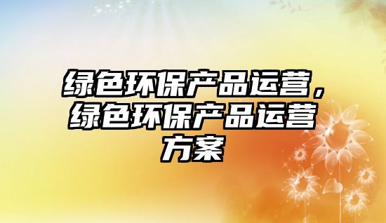 綠色環(huán)保產(chǎn)品運(yùn)營(yíng)，綠色環(huán)保產(chǎn)品運(yùn)營(yíng)方案