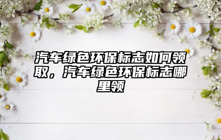 汽車綠色環(huán)保標(biāo)志如何領(lǐng)取，汽車綠色環(huán)保標(biāo)志哪里領(lǐng)