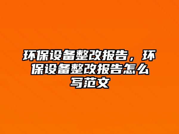 環(huán)保設(shè)備整改報(bào)告，環(huán)保設(shè)備整改報(bào)告怎么寫范文