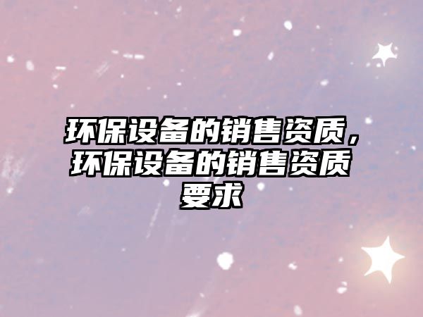 環(huán)保設(shè)備的銷售資質(zhì)，環(huán)保設(shè)備的銷售資質(zhì)要求