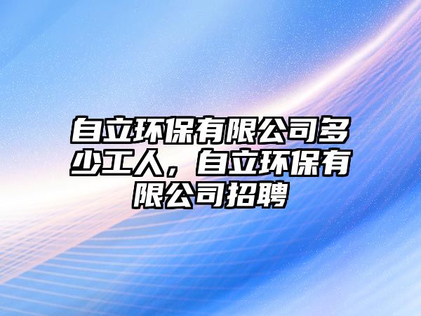 自立環(huán)保有限公司多少工人，自立環(huán)保有限公司招聘