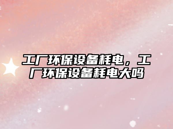 工廠環(huán)保設(shè)備耗電，工廠環(huán)保設(shè)備耗電大嗎