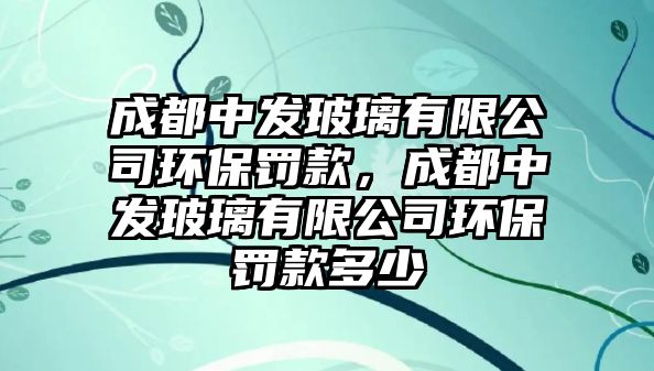 成都中發(fā)玻璃有限公司環(huán)保罰款，成都中發(fā)玻璃有限公司環(huán)保罰款多少