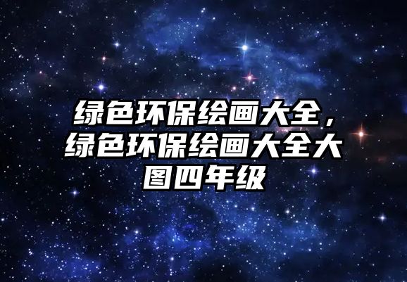 綠色環(huán)保繪畫大全，綠色環(huán)保繪畫大全大圖四年級(jí)