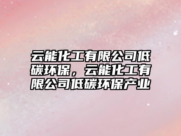 云能化工有限公司低碳環(huán)保，云能化工有限公司低碳環(huán)保產(chǎn)業(yè)