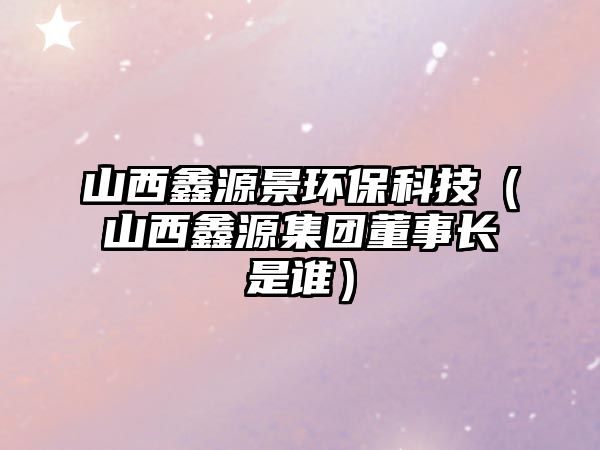 山西鑫源景環(huán)?？萍迹ㄉ轿黯卧醇瘓F(tuán)董事長(zhǎng)是誰）