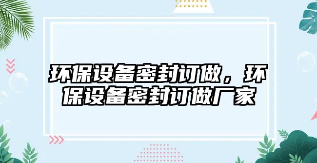 環(huán)保設(shè)備密封訂做，環(huán)保設(shè)備密封訂做廠(chǎng)家