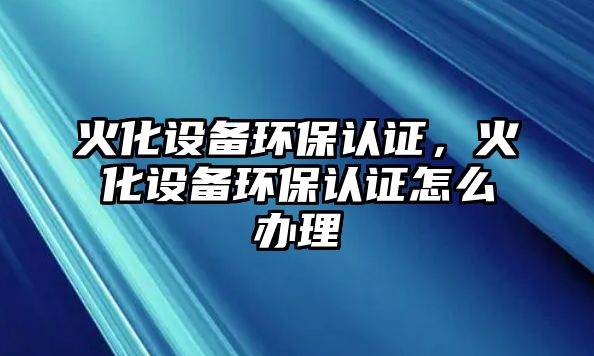 火化設(shè)備環(huán)保認(rèn)證，火化設(shè)備環(huán)保認(rèn)證怎么辦理