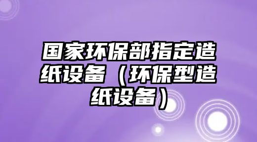 國(guó)家環(huán)保部指定造紙?jiān)O(shè)備（環(huán)保型造紙?jiān)O(shè)備）