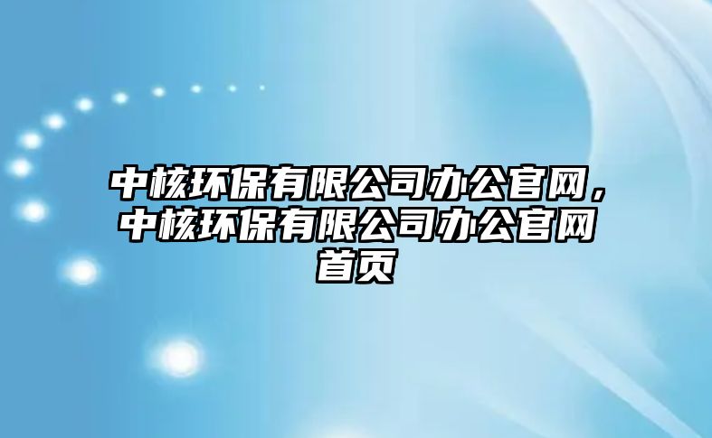 中核環(huán)保有限公司辦公官網(wǎng)，中核環(huán)保有限公司辦公官網(wǎng)首頁(yè)