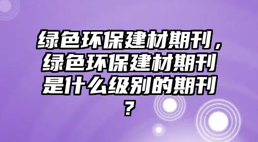 綠色環(huán)保建材期刊，綠色環(huán)保建材期刊是什么級別的期刊?