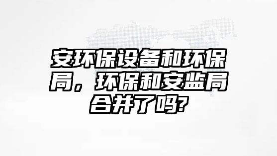 安環(huán)保設(shè)備和環(huán)保局，環(huán)保和安監(jiān)局合并了嗎?