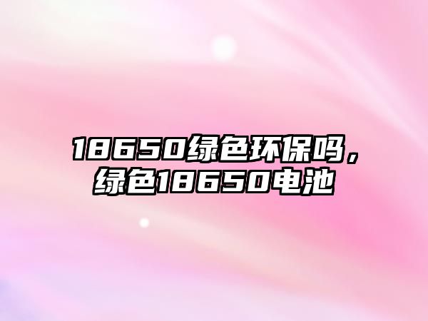 18650綠色環(huán)保嗎，綠色18650電池