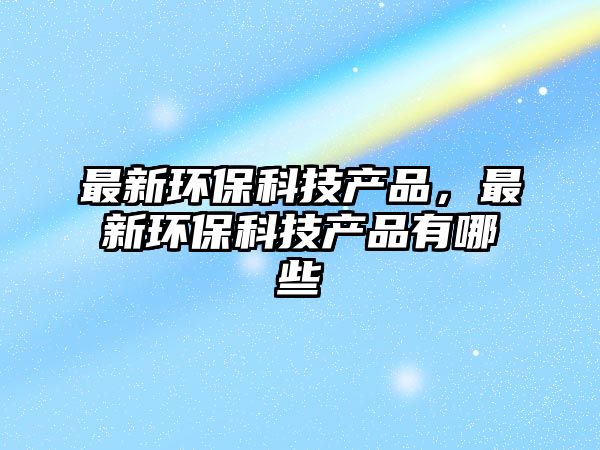 最新環(huán)?？萍籍a(chǎn)品，最新環(huán)保科技產(chǎn)品有哪些