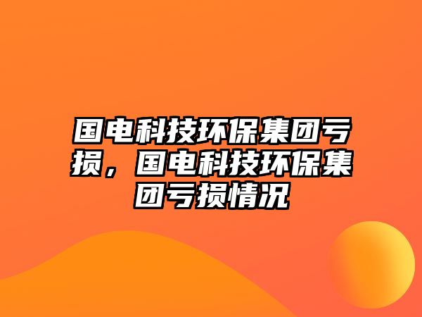 國電科技環(huán)保集團(tuán)虧損，國電科技環(huán)保集團(tuán)虧損情況