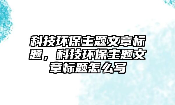科技環(huán)保主題文章標(biāo)題，科技環(huán)保主題文章標(biāo)題怎么寫