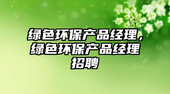 綠色環(huán)保產(chǎn)品經(jīng)理，綠色環(huán)保產(chǎn)品經(jīng)理招聘