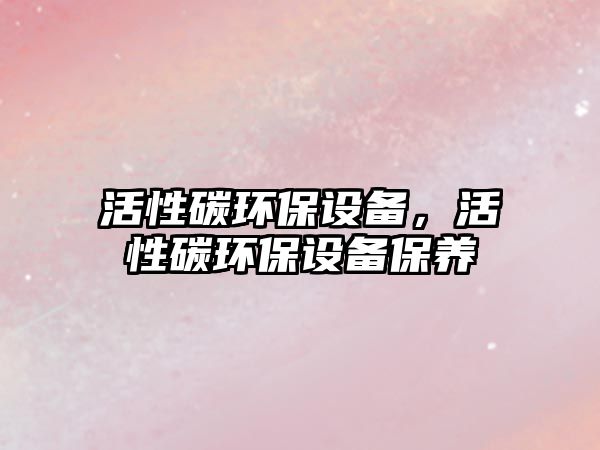 活性碳環(huán)保設(shè)備，活性碳環(huán)保設(shè)備保養(yǎng)