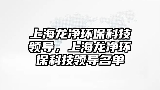 上海龍凈環(huán)保科技領(lǐng)導(dǎo)，上海龍凈環(huán)?？萍碱I(lǐng)導(dǎo)名單