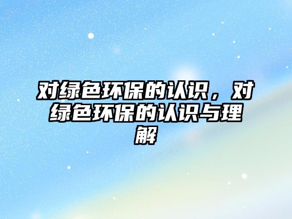 對綠色環(huán)保的認(rèn)識，對綠色環(huán)保的認(rèn)識與理解
