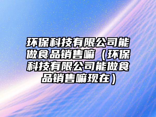 環(huán)?？萍加邢薰灸茏鍪称蜂N售嘛（環(huán)?？萍加邢薰灸茏鍪称蜂N售嘛現(xiàn)在）
