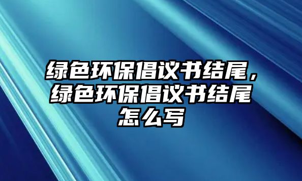 綠色環(huán)保倡議書結(jié)尾，綠色環(huán)保倡議書結(jié)尾怎么寫