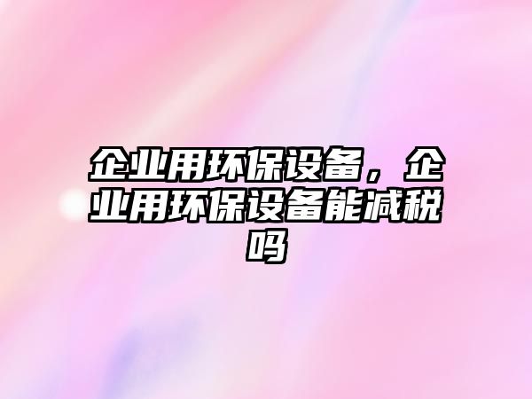 企業(yè)用環(huán)保設(shè)備，企業(yè)用環(huán)保設(shè)備能減稅嗎