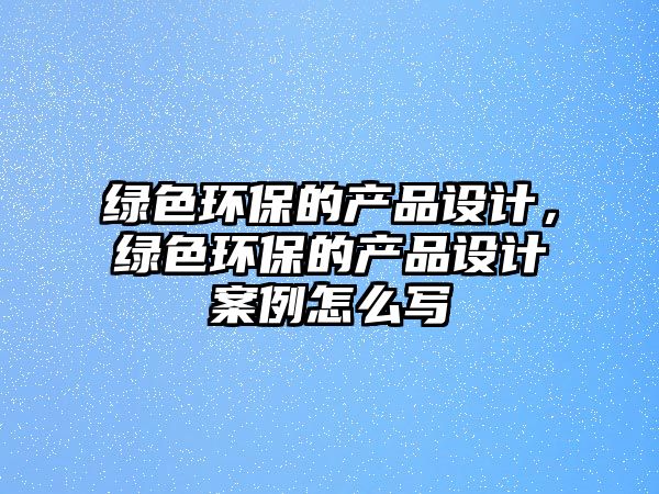 綠色環(huán)保的產(chǎn)品設計，綠色環(huán)保的產(chǎn)品設計案例怎么寫