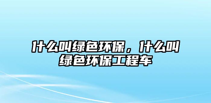 什么叫綠色環(huán)保，什么叫綠色環(huán)保工程車