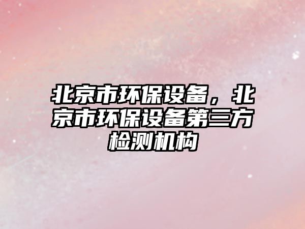 北京市環(huán)保設(shè)備，北京市環(huán)保設(shè)備第三方檢測機(jī)構(gòu)