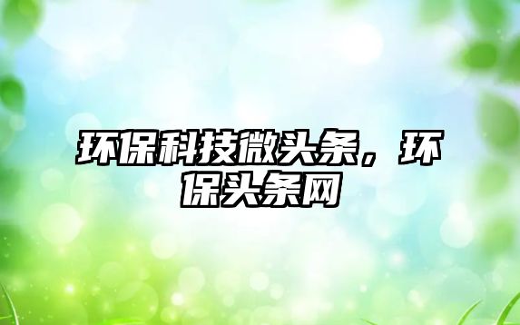 環(huán)保科技微頭條，環(huán)保頭條網(wǎng)