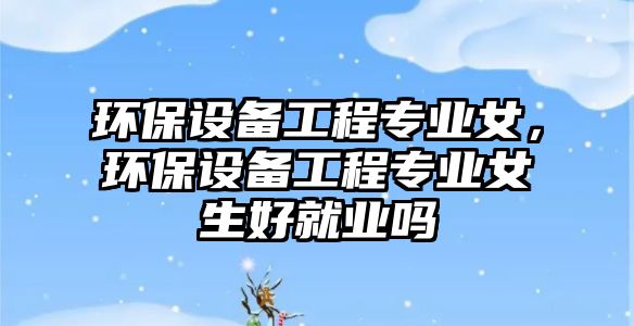 環(huán)保設(shè)備工程專業(yè)女，環(huán)保設(shè)備工程專業(yè)女生好就業(yè)嗎