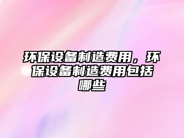 環(huán)保設(shè)備制造費(fèi)用，環(huán)保設(shè)備制造費(fèi)用包括哪些