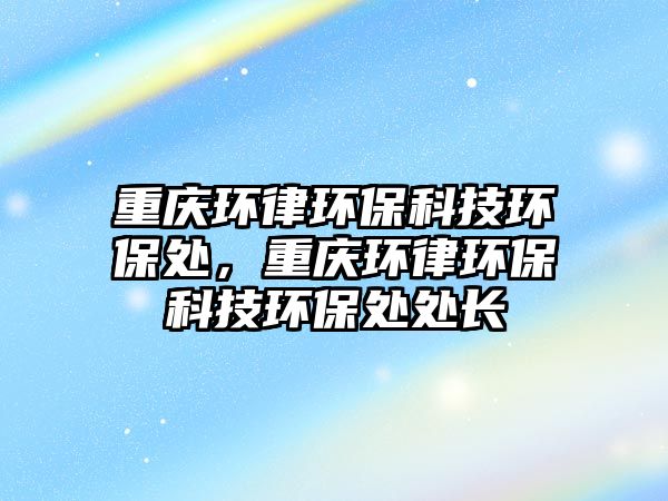 重慶環(huán)律環(huán)?？萍辑h(huán)保處，重慶環(huán)律環(huán)?？萍辑h(huán)保處處長(zhǎng)