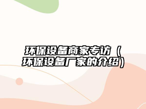 環(huán)保設(shè)備商家專訪（環(huán)保設(shè)備廠家的介紹）